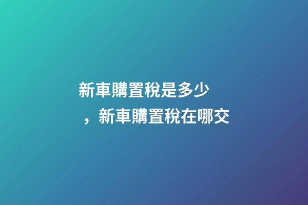 新車購置稅是多少，新車購置稅在哪交